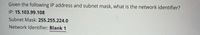 Given the following IP address and subnet mask, what is the network identifier?
IP: 15.103.99.108
Subnet Mask: 255.255.224.0
Network Identifier: Blank 1
