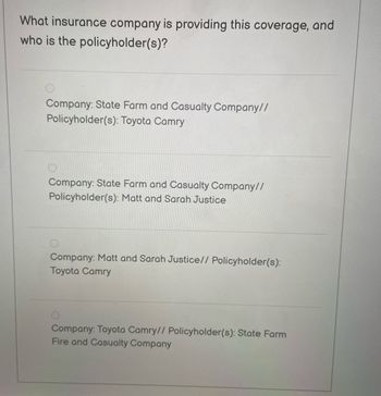 What insurance company is providing this coverage, and
who is the policyholder(s)?
Company: State Farm and Casualty Company//
Policyholder(s): Toyota Camry
Company: State Farm and Casualty Company//
Policyholder(s): Matt and Sarah Justice
Company: Matt and Sarah Justice// Policyholder(s):
Toyota Camry
Company: Toyota Camry// Policyholder(s): State Farm
Fire and Casualty Company