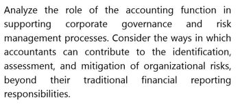 Analyze the role of the accounting function in
supporting corporate governance and risk
management processes. Consider the ways in which
accountants can contribute to the identification,
assessment, and mitigation of organizational risks,
beyond their traditional financial reporting
responsibilities.