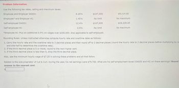 Problem Information
Use the following tax rates, ceiling and maximum taxes:
Employee and Employer OASDI:
6.20%
$147,000
$9,114.00
Employee and Employer HI:
1.45%
No limit
No maximum
Self-employed OASDI:
12.4%
$147,000
$18,228.00
Self-employed HI:
2.9%
No limit
No maximum
*Employee HI: Plus an additional 0.9% on wages over $200,000. Also applicable to self-employed.
Rounding Rules: Unless instructed otherwise compute hourly rate and overtime rates as follows:
1. Carry the hourly rate and the overtime rate to 3 decimal places and then round off to 2 decimal places (round the hourly rate to 2 decimal places before multiplying by o
and one-half to determine the overtime rate).
2. If the third decimal place is 5 or more, round to the next higher cent.
3. If the third decimal place is less than 5, drop the third decimal place.
Also, use the minimum hourly wage of $7.25 in solving these problems and all that follow.
Ralston is the sole proprietor of Cut & Curl. During the year, his net earnings were $79,700. What are his self-employment taxes (OASDI and HI) on these earnings? Round
answer to the nearest cent.