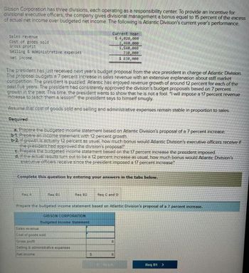 Gibson Corporation has three divisions, each operating as a responsibility center. To provide an incentive for
divisional executive officers, the company gives divisional management a bonus equal to 15 percent of the excess
of actual net income over budgeted net income. The following is Atlantic Division's current year's performance
Sales revenue
Cost of goods sold
Gross profit
selling & administrative expenses
Net incone
Current Year
$ 4,820,000
2,460,000
1,560,000
730,000
$830,000
The president has just received next year's budget proposal from the vice president in charge of Atlantic Division.
The proposal budgets a 7 percent increase in sales revenue with an extensive explanation about stiff market
competition. The president is puzzled. Atlantic has enjoyed revenue growth of around 12 percent for each of the
past five years. The president had consistently approved the division's budget proposals based on 7 percent
growth in the past. This time, the president wants to show that he is not a fool. "I will impose a 17 percent revenue
increase to teach them a lesson!" the president says to himself smugly.
Assume that cost of goods sold and selling and administrative expenses remain stable in proportion to sales.
Required
a. Prepare the budgeted income statement based on Atlantic Division's proposal of a 7 percent increase.
b-1. Prepare an income statement with 12 percent growth.
b-2. if growth is actually 12 percent as usual, how much bonus would Atlantic Division's executive officers receive if
the president had approved the division's proposal?
c. Prepare the budgeted income statement based on the 17 percent increase the president imposed
d, if the actual results turn out to be a 12 percent increase as usual, how much bonus would Atlantic Division's
executive officers receive since the president imposed a 17 percent increase?
Complete this question by entering your answers in the tabs below.
Rec A
Req 01
Req 82
Req C and D
Prepare the budgeted income statement based on Atlantic Division's proposal of a 7 percent increase.
Sales revenue
GIBSON CORPORATION
Budgeted Income Statement
Cost of goods sold
Gross profit
Seling & administrative expenses
Net income
$
Req B1>