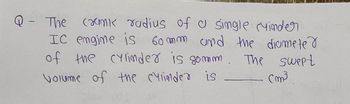 1
The crunk radius of a single cyinder
IC engine is 60mm and the diameter
of the cylinder is somm. The swept
Volume of the cylinder is
Cm³