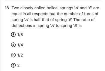 18. Two closely coiled helical springs 'A' and 'B' are
equal in all respects but the number of turns of
spring 'A' is half that of spring 'B' The ratio of
deflections in spring 'A' to spring 'B' is
A 1/8
Ⓡ 1/4
1/2
1 2