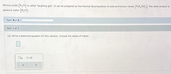 Nitrous oxide (N₂O) is called "laughing gas". It can be prepared by the thermal decomposition of solid ammonium nitrate (NH4NO3). The other product is
gaseous water (H₂O).
Part: 0/2
Part 1 of 2
(a) Write a balanced equation for this reaction. Include the states of matter.
X
0-0
5