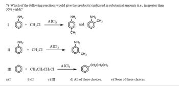 7) Which of the following reactions would give the product(s) indicated in substantial amounts (i.e., in greater than
50% yield)?
NH₂
I
II
III
a) I
NH₂
+ CH₂Cl
+ CH,C1
AlCl3
b) II
AIC13
+ CH3CH₂CH₂Cl
c) III
AlCl3
NH₂
CH3
and
NH₂
CH3
NH₂
CH3
CH₂CH₂CH3
d) All of these choices.
e) None of these choices.