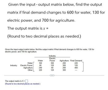 Given the input-output matrix below, find the output
matrix if final demand changes to 600 for water, 130 for
electric power, and 700 for agriculture.
The output matrix is x =
(Round to two decimal places as needed.)
Given the input-output matrix below, find the output matrix if final demand changes to 600 for water, 130 for
electric power, and 700 for agriculture.
Industry
Electric
Water
Power
Agriculture Final Demand
Water
160
300
200
Industry: Electric Power
80
120
300
Agriculture
240
60
200
Other
320
120
300
22201
400
The output matrix is X=☐
(Round to two decimal places as needed.)