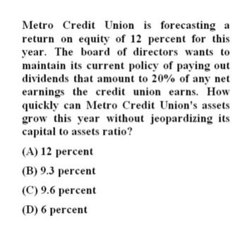 Metro Credit Union is forecasting a
return on equity of 12 percent for this
year. The board of directors wants to
maintain its current policy of paying out
dividends that amount to 20% of any net
earnings the credit union earns. How
quickly can Metro Credit Union's assets
grow this year without jeopardizing its
capital to assets ratio?
(A) 12 percent
(B) 9.3 percent
(C) 9.6 percent
(D) 6 percent