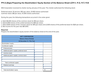 P11-2 (Algo) Preparing the Stockholders' Equity Section of the Balance Sheet LO11-1, 11-3, 11-7, 11-8
Witt Corporation received its charter during January of this year. The charter authorized the following stock:
Preferred stock: 10 percent, $10 par value, 21,400 shares authorized
Common stock: $8 par value, 51,300 shares authorized
During the year, the following transactions occurred in the order given:
a. Sold 38,200 shares of the common stock for $12 per share.
b. Sold 6,900 shares of the preferred stock for $16 per share.
c. Sold 3,600 shares of the common stock for $15 per share and 2,500 shares of the preferred stock for $26 per share.
d. Net income for the year was $61,000.
Required:
Prepare the stockholders' equity section of the balance sheet at the end of the year.
Stockholders' equity:
Contributed capital:
Preferred stock
Additional paid-in capital, preferred stock
Common stock
Additional paid-in capital, common stock
WITT CORPORATION
Balance Sheet (Partial)
At December 31, This Year
Total contributed capital
Retained earnings
Total stockholders' equity
$
0
0