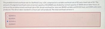 The predetermined overhead rate for Sheffield Corp. is $4, comprised of a variable overhead rate of $2 and a fixed rate of $2. The
amount of budgeted overhead costs at normal capacity of $120000 was divided by normal capacity of 30000 direct labor hours, to
arrive at the predetermined overhead rate of $4. Actual overhead for June was $8400 variable and $5100 fixed, and 2000 units were
produced. The direct labor standard is 2 hours per unit produced. The total overhead variance is
$2000 U.
O $2500 F.
Ⓒ$2500 U.
O $2000 F.