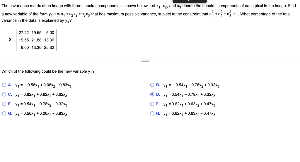 The covariance matrix of an image with three spectral components is shown below. Let x₁, x₂, and x3 denote the spectral components of each pixel in the image. Find
a new variable of the form y₁ = C₁X₁ + C₂X₂ + C3x3 that has maximum possible variance, subject to the constraint that c3 + c3 + c3 = 1. What percentage of the total
variance in the data is explained by y₁?
27.22 19.55 6.00
S= 19.55 21.88 13.36
6.00 13.36 25.32
(...)
Which of the following could be the new variable y₁?
O A. Y₁ = -0.56x₁ +0.06x2 -0.83x3
O C.
y₁ = 0.62x₁ +0.62x2 +0.62x3
O B. y₁ = -0.54x₁ -0.78x2 +0.32x3
ⒸD. y₁=0.54x₁1 -0.78x2 + 0.32x3
O F. y₁ = 0.62x₁ +0.63x2 +0.47x3
y₁ = 0.62x₁ +0.63x2 -0.47x3
O E. y₁=0.54x₁1 -0.78x2 -0.32x3
O G. y₁ = 0.56x₁ +0.06x2 -0.83x3
O H.