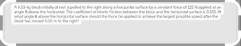 A 6.53-kg block initially at rest is pulled to the right along a horizontal surface by a constant force of 125 N applied at an
angle 0 above the horizontal. The coefficient of kinetic friction between the block and the horizontal surface is 0.150. At
what angle 0 above the horizontal surface should the force be applied to achieve the largest possible speed after the
block has moved 5.00 m to the right?