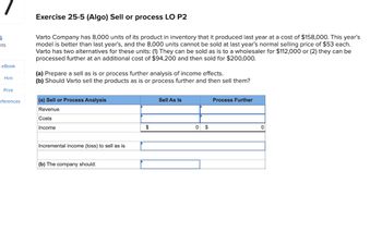 5
nts
Exercise 25-5 (Algo) Sell or process LO P2
Varto Company has 8,000 units of its product in inventory that it produced last year at a cost of $158,000. This year's
model is better than last year's, and the 8,000 units cannot be sold at last year's normal selling price of $53 each.
Varto has two alternatives for these units: (1) They can be sold as is to a wholesaler for $112,000 or (2) they can be
processed further at an additional cost of $94,200 and then sold for $200,000.
eBook
Hint
(a) Prepare a sell as is or process further analysis of income effects.
(b) Should Varto sell the products as is or process further and then sell them?
Print
eferences
(a) Sell or Process Analysis
Sell As Is
Process Further
Revenue
Costs
Income
Incremental income (loss) to sell as is
(b) The company should:
$
0 $
0