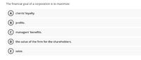 The financial goal of a corporation is to maximize:
A clients' loyalty.
B profits.
C managers' benefits.
D the value of the firm for the shareholders.
E) sales.
