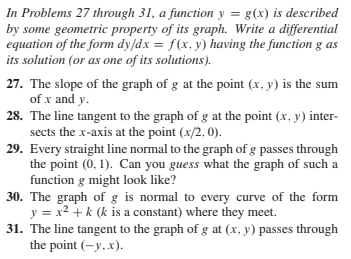 In Problems 27 through 31, a function y = g(x) is described
by some geometric property of its graph. Write a differential
equation of the form dy/dx = f(x, y) having the function g as
its solution (or as one of its solutions).
27. The slope of the graph of g at the point (x, y) is the sum
of x and y.
28. The line tangent to the graph of g at the point (x, y) inter-
sects the x-axis at the point (x/2, 0).
29. Every straight line normal to the graph of g passes through
the point (0, 1). Can you guess what the graph of such a
function g might look like?
30. The graph of g is normal to every curve of the form
y = x2 + k (k is a constant) where they meet.
31. The line tangent to the graph of g at (x, y) passes through
the point (-y, x).
