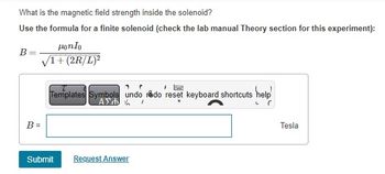 What is the magnetic field strength inside the solenoid?
Use the formula for a finite solenoid (check the lab manual Theory section for this experiment):
B=
B =
Honlo
√1+(2R/L)²
P
www.
"
Templates Symbols undo redo reset keyboard shortcuts help
ΑΣΦΑ /
help
Submit
Request Answer
C
Tesla