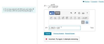 A 10 cm long solenoid with 860 turns and radius R
= 3.0 cm has a 200 mA current flowing through it.
B=
Honlo
√1+(2R/L)²
ΠΙ ΑΣΦ
x" Xb
√x vx
b
B= 1.983 10-4
X
x
Submit Previous Answers Request Answer
X Incorrect; Try Again; 3 attempts remaining
IXI
Review | Constants | Periodic
?
X.10n
2
Tesla