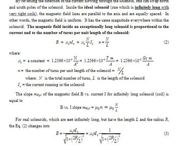 By reversing the direction of the current flowing through the solenoid, one can swap north
and south poles of the solenoid. Inside the ideal solenoid (one which is infinitely long with
very tight coils), the magnetic field lines are parallel to the axis and are equally spaced. In
other words, the magnetic field is uniform. It has the same magnitude everywhere within the
solenoid. The magnetic field inside an exceptionally long solenoid is proportional to the
current and to the number of turns per unit length of the solenoid:
B = μ¸nI₂ = μ₂
where:
14.
= a constant = 1.2566×10= 1.2566×10
N
1₂7²₁ n ==
L
N
n = the number of turns per unit length of the solenoid = /₁
where: N is the total number of turns, I is the length of the solenoid
I, = the current running in the solenoid
B=-
ܐܬܐܨܬܬ
= 1.2566×10
The slope me of the magnetic field B vs. current I for infinitely long solenoid (coil) is
equal to
√1+(28/1)²
B vs. I slope me = Hon = Ho =
For real solenoids, which are not infinitely long, but have the length L and the radius R.
the Eq. (2) changes into
A
1
(2R
(2)
(3)