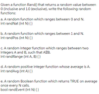 Given a function Rand() that returns a random value between
O (inclusive and 1.0 (exclusive), write the following random
functions:
a. A random function which ranges between 0 and N.
int randNat (int N) { }
b. A random function which ranges between 1 and N.
int randPos (int N) { }
C. A random integer function which ranges between two
integers A and B, such that AMB.
int randRange (int A, B) { }
d. A random positive integer function whose average is A.
int randAvg (int A) { }
e. A random Boolean function which returns TRUE on average
once every N calls.
bool randEvent (int N) { }
