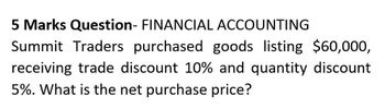 5 Marks Question- FINANCIAL ACCOUNTING
Summit Traders purchased goods listing $60,000,
receiving trade discount 10% and quantity discount
5%. What is the net purchase price?