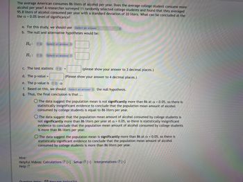 The average American consumes 86 liters of alcohol per year. Does the average college student consume more
alcohol per year? A researcher surveyed 11 randomly selected college students and found that they averaged
95.8 liters of alcohol consumed per year with a standard deviation of 20 liters. What can be concluded at the
the a= 0.05 level of significance?
a. For this study, we should use Select an answer
b. The null and alternative hypotheses would be:
Ho ? Select an answer
H₁: ?
Select an answer
c. The test statistic ? C
d. The p-value =
e. The p-value is ? a
f. Based on this, we should Select an answer the null hypothesis.
g. Thus, the final conclusion is that ...
(please show your answer to 3 decimal places.)
(Please show your answer to 4 decimal places.)
O The data suggest the population mean is not significantly more than 86 at a = 0.05, so there is
statistically insignificant evidence to conclude that the population mean amount of alcohol
consumed by college students is equal to 86 liters per year.
O The data suggest that the population mean amount of alcohol consumed by college students is
not significantly more than 86 liters per year at a = 0.05, so there is statistically insignificant
evidence to conclude that the population mean amount of alcohol consumed by college students
is more than 86 liters per year.
O The data suggest the populaton mean is significantly more than 86 at a = 0.05, so there is
statistically significant evidence to conclude that the population mean amount of alcohol
consumed by college students is more than 86 liters per year.
Hint:
Helpful Videos: Calculations [+] Setup [+] Interpretations [+]
Help
Question Help: Message instructor