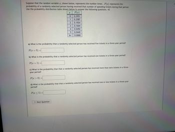 Suppose that the random variable \( x \), shown below, represents the number of times. \( P(x) \) represents the probability of a randomly selected person having received that number of speeding tickets during that period. Use the probability distribution table shown below to answer the following questions.

| \( x \)   | \( P(x) \) |
|-----------|-----------|
| 0         | 0.2951    |
| 1         | 0.2587    |
| 2         | 0.1924    |
| 3         | 0.1604    |
| 4         | 0.0492    |
| 5         | 0.0442    |
| 6+        | 0.0000    |

a) What is the probability that a randomly selected person has received five tickets in a three-year period?

\[ P(x = 5) = \]

b) What is the probability that a randomly selected person has received one ticket in a three-year period?

\[ P(x = 1) = \]

c) What is the probability that a randomly selected person has received more than zero tickets in a three-year period?

\[ P(x > 0) = \]

d) What is the probability that a randomly selected person has received one or less tickets in a three-year period?

\[ P(x \leq 1) = \]

\[
\text{Next Question}
\]