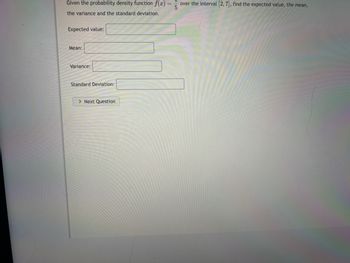 Given the probability density function \( f(x) = \frac{1}{5} \) over the interval \([2, 7]\), find the expected value, the mean, the variance, and the standard deviation.

Expected value: [Text Box]

Mean: [Text Box]

Variance: [Text Box]

Standard Deviation: [Text Box]

> Next Question button

The image contains text fields where users can input their answers for the expected value, mean, variance, and standard deviation. It ends with a button labeled "Next Question."