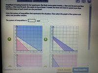 Angelique is buying towels for her apartment. She finds some green towels, x, that cost $6 each and blue
towels, y, that cost $9 each. She wants to buy at least 7 towels, but does not want to spend more than
$78. How many of each towel can she purchase?
Enter the system of inequalities that represents the situation. Then select the graph of the system and
select one possible solution.
The system of inequalities is
and
14
12
12 14
10
12 14
12
Question 17 of 25
Check Answer
Next Question
