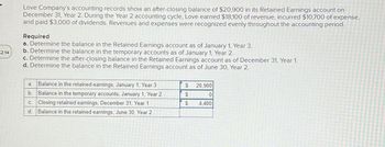 2:14
Love Company's accounting records show an after-closing balance of $20,900 in its Retained Earnings account on
December 31, Year 2. During the Year 2 accounting cycle, Love earned $18,100 of revenue, incurred $10,700 of expense,
and paid $3,000 of dividends. Revenues and expenses were recognized evenly throughout the accounting period.
Required
a. Determine the balance in the Retained Earnings account as of January 1, Year 3.
b. Determine the balance in the temporary accounts as of January 1, Year 2.
c. Determine the after-closing balance in the Retained Earnings account as of December 31, Year 1.
d. Determine the balance in the Retained Earnings account as of June 30, Year 2.
a. Balance in the retained earnings, January 1, Year 3
b.
Balance in the temporary accounts, January 1, Year 2
C. Closing retained earnings, December 31, Year 1
d. Balance in the retained earnings, June 30, Year 2
$
$
$
20,900
0
4,400