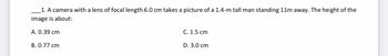 1. A camera with a lens of focal length 6.0 cm takes a picture of a 1.4-m tall man standing 11m away. The height of the
image is about:
A. 0.39 cm
B. 0.77 cm
C. 1.5 cm
D. 3.0 cm