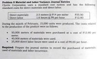 Problem 8 Material and Labor Variance Journal Entries
Clyette Corporation uses a standard cost system and has the following
standard costs for direct materials and direct labor.
Direct materials:
Direct labor
2.5 meters @ P14 per meter
1.6 hours @ P8 per hour
P35.00
P12.80
During the month of February, 15,000 units were produced. The costs related
to the production of the product were as follows:
• 50,000 meters of materials were purchased at a cost of P13.80 per
meter.
40,000 meters of materials were used.
25,000 direct labor hours were used at a cost of P8.60 per hour.
Required: Prepare the journal entries to record the purchased of materials,
used of materials and labor incurrence.
