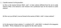 2. Consider reaction-4 in the procedure:

(a) How is the reaction between \( \text{MnO}_4^- \) and \( \text{I}^- \) in basic solution different from the one in acidic solution? What is the distinctive color formed in the cyclohexane layer for the reaction in acidic solution?

(b) How can you tell that \( \text{I}_2 \) was not formed in the reaction of \( \text{MnO}_4^- \) with \( \text{I}^- \) in basic solution?

(c) For the reaction in basic solution, \( \text{I}^- \) is oxidized to \( \text{IO}_3^- \), while \( \text{MnO}_4^- \) is reduced to the manganate ion, \( \text{MnO}_4^{2-} \). Write a balanced net ionic equation for this redox reaction.