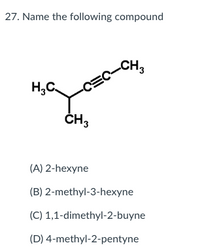 27. Name the following compound
CH3
H,C.
-CEC
ČH3
(A) 2-hexyne
(B) 2-methyl-3-hexyne
(C) 1,1-dimethyl-2-buyne
(D) 4-methyl-2-pentyne
