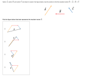 Vector A, vector B, and vector C are drawn to scale in the figure below. Use the vectors to find the resultant vector R= A+B +C.
B
Pick the figure below that best represents the resultant vector R.
