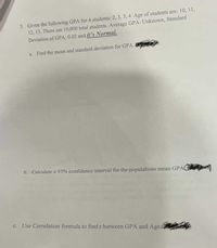 3. Given the following GPA for 4 students: 2, 3, 3, 4. Age of students are: 10, 11,
12, 15. There are 10,000 total students. Average GPA: Unknown, Standard
Deviation of GPA: 0.02 and it's Normal.
a. Find the mean and standard deviation for GPA.
b. Calculate a 95% confidence interval for the populations mean GPA
c. Use Correlation formula to find r between GPA and Age
