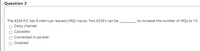 Question 3
The 8259 PIC has 8 interrupt request (IRQ) inputs. Two 8259's can be.
O Daisy chained
to increase the number of IRQS to 15.
Cascaded
Connected in parallel
Disabled
