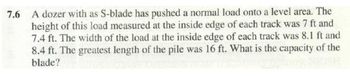 7.6 A dozer with as S-blade has pushed a normal load onto a level area. The
height of this load measured at the inside edge of each track was 7 ft and
7.4 ft. The width of the load at the inside edge of each track was 8.1 ft and
8.4 ft. The greatest length of the pile was 16 ft. What is the capacity of the
blade?