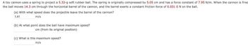 A toy cannon uses a spring to project a 5.32-g soft rubber ball. The spring is originally compressed by 5.05 cm and has a force constant of 7.95 N/m. When the cannon is fired
the ball moves 14.3 cm through the horizontal barrel of the cannon, and the barrel exerts a constant friction force of 0.031 0 N on the ball.
(a) With what speed does the projectile leave the barrel of the cannon?
1.41
m/s
(b) At what point does the ball have maximum speed?
cm (from its original position)
(c) What is this maximum speed?
m/s