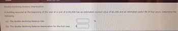 Double-Declining-Balance Depreciation
A building acquired at the beginning of the year at a cost of $106,000 has an estimated residual value of $5,300 and an estimated useful life of four years. Determine the
following.
(a) The double-declining-balance rate.
(b) The double-declining-balance depreciation for the first year
00
FA
%