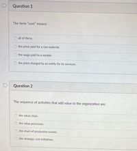 Question 1
The term "cost" means:
all of these.
the price paid for a raw material.
the wage paid to a worker.
the price charged by an entity for its services.
Question 2
The sequence of activities that add value to the organization are:
the value chain.
the value processes.
the chain of production events.
the strategic cost initiatives.
