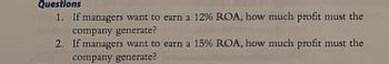 Questions
1. If managers want to earn a 12% ROA, how much profit must the
company generate?
2.
If managers want to earn a 15% ROA, how much profit must the
company generate?