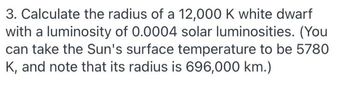 3. Calculate the radius of a 12,000 K white dwarf
with a luminosity of 0.0004 solar luminosities. (You
can take the Sun's surface temperature to be 5780
K, and note that its radius is 696,000 km.)