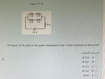 घ
Figure 19.16
wwwww
20
wwwwww
50 10
49
12 Y
?In Figure 19.16, what is the power dissipated in the 2 ohm resistance in the circuit
إختر أحد الخيارات:
W 3.56
W 6.67
W 5.33
W 2.67
W 8.0
A O
BO
CO
DO
E O