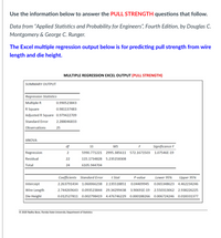 Use the information below to answer the PULL STRENGTH questions that follow.
Data from “Applied Statistics and Probability for Engineers", Fourth Edition, by Douglas C.
Montgomery & George C. Runger.
The Excel multiple regression output below is for predicting pull strength from wire
length and die height.
MULTIPLE REGRESSION EXCEL OUTPUT (PULL STRENGTH)
SUMMARY OUTPUT
Regression Statistics
Multiple R
0.990523843
R Square
0.981137483
Adjusted R Square 0.979422709
Standard Error
2.288046833
Observations
25
ANOVA
df
S
MS
Significance F
Regression
5990.771221
2995.385611
572.1671503
1.07546E-19
Residual
22
115.1734828
5.235158308
Total
24
6105.944704
Coefficients Standard Error
t Stat
P-value
Lower 95%
Upper 95%
Intercept
2.263791434
1.060066238 2.135518851
0.04409945
0.065348623 4.462234246
Wire Length
2.744269643 0.093523844 29.34299438
3.90691E-19
2.550313062
2.938226225
Die Height
0.012527811 0.002798419
4.476746229 0.000188266 0.006724246 0.018331377
© 2020 Radha Bose, Florida State University Department of Statistics
