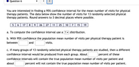 Question 6
>
You are interested in finding a 95% confidence interval for the mean number of visits for physical
therapy patients. The data below show the number of visits for 13 randomly selected physical
therapy patients. Round answers to 3 decimal places where possible.
5
6.
17
8
9.
26
27
11
25
10
15
19
a. To compute the confidence interval use a ? v distribution.
b. With 95% confidence the population mean number of visits per physical therapy patient is
between
and
visits.
c. If many groups of 13 randomly selected physical therapy patients are studied, then a different
confidence interval would be produced from each group. About
percent of these
confidence intervals will contain the true population mean number of visits per patient and
about
percent will not contain the true population mean number of visits per patient.
