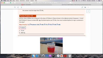 Safari File Edit View History Bookmarks Develop Window Help
<> G
P
=
MeBooks - My Bookshelf
the answer must be larger than 2,5 mL.
prod.reader-ui.prod.mheducation.com/epub/sn_673c/data-uuid-d195988c63db4577aeb0aaaf1756fe
▾ Answer
a. 13 mL
b. 420 mg
Practice Problem 1.13
(a) How many milliliters are contained in the dose of Children's Tylenol shown in the adjacent photo (1 teaspoon = 5 mL)?
(b) If Children's Tylenol contains 80. mg of acetaminophen per 2.5 mL, how much acetaminophen (in mg) is contained in
the dose?
More Practice: Try Problems 1.50,1.69, 1.71, 1.75, 1.78,1.80.
www
15 mL
-3 tsp
10 mL-2 tsp
5 mL-1 tsp
f
r
Im a cs
A
r
tv
P
WP
Ĉ
&
M 1.8 Focus on Health & Medicine: Problem Solving Using Clinical Conversion Factors
Thu Dec 1 7:50 PM
Aa
G
3
a
A
=
000
000