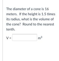 The diameter of a cone is 16
meters. If the height is 1.5 times
its radius, what is the volume of
the cone? Round to the nearest
tenth.
V =
