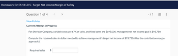 **Homework for Ch 18 LO 5 - Target Net Income/Margin of Safety**

**Question 1 of 4**

-/- 1 

View Policies

**Current Attempt in Progress**

For Sheridan Company, variable costs are 67% of sales, and fixed costs are $195,000. Management’s net income goal is $93,750.

Compute the required sales in dollars needed to achieve management’s target net income of $93,750. (Use the contribution margin approach.)

Required sales: $ [Blank Input]