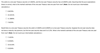 The yield on a one-year Treasury security is 4.4600%, and the two-year Treasury security has a 6.6900% yield. Assuming that the pure expectations
theory is correct, what is the market's estimate of the one-year Treasury rate one year from now? (Note: Do not round your intermediate
calculations.)
8.9676%
10.2231%
11.3889%
7.6225%
Recall that on a one-year Treasury security the yield is 4.4600% and 6.6900% on a two-year Treasury security. Suppose the one-year security does
not have a maturity risk premium, but the two-year security does and it is 0.3%. What is the market's estimate of the one-year Treasury rate one year
from now? (Note: Do not round your intermediate calculations.)
7.1023%
8.3556%
10.6116%
9.5254%