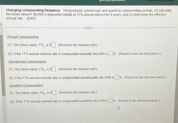 Changing compounding frequency Using annual, semiannual, and quarterly compounding periods, (1) calculate
the future value if $9,000 is deposited initially at 11% annual interest for 5 years, and (2) determine the effective
annual rate (EAR).
Annual Compounding
(1) The future value, FV. is $
(Round to the nearest cent.)
(2) If the 11% annual nominal rate is compounded annually, the EAR is%. (Round to two decimal places)
Semiannual Compounding
(1) The future value, FV, is $ (Round to the nearest cent)
(2) If the 11% annual nominal rate is compounded semiannually, the EAR is % (Round to two decimal places)
Quarterly Compounding
(1) The future value, FV. is $ (Round to the nearest cent.)
(2) If the 11% annual nominal rate is compounded quarterly, the EAR is%. (Round to two decimal places.)
4