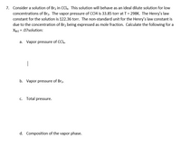 7. Consider a solution of Br2 in CCI4. This solution will behave as an ideal dilute solution for low
concentrations of Br2. The vapor pressure of CC14 is 33.85 torr at T= 298K. The Henry's law
constant for the solution is 122.36 torr. The non-standard unit for the Henry's law constant is
due to the concentration of Br2 being expressed as mole fraction. Calculate the following for a
XBr2 = .07solution:
a. Vapor pressure of CCl4.
|
b. Vapor pressure of Br2.
c. Total pressure.
d. Composition of the vapor phase.
